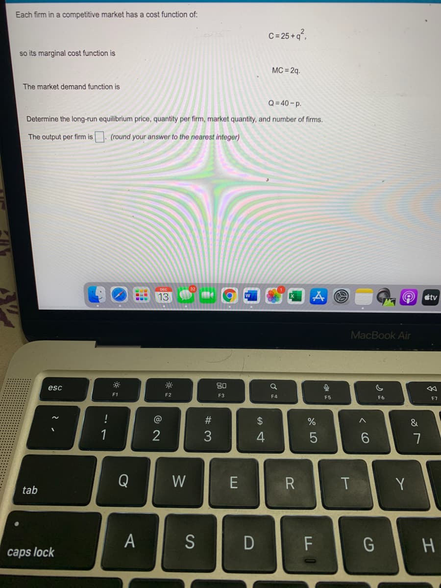 Each firm in a competitive market has a cost function of:
C= 25 + q°,
so its marginal cost function is
MC = 2q.
The market demand function is
Q= 40 - p.
Determine the long-run equilibrium price, quantity per firm, market quantity, and number of firms.
The output per firm is. (round your answer to the nearest integer)
DEC
13
tv
MacBook Air
80
esc
F1
F2
F3
F4
F5
F6
F7
@
#3
24
%
&
1
2
Q
W
R
Y
tab
A S
D
caps lock
エ
くO
