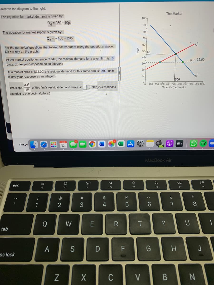 Refer to the diagram to the right.
The Market
The equation for market demand is given by:
100-
Q = 950 – 10p.
90-
The equation for market supply is given by:
80-
Q = - 400 + 20p.
70-
60-
For the numerical questions that follow, answer them using the equations above.
Do not rely on the graph.
50어45
40-
At the market equilibrium price of $45, the residual demand for a given firm is: 0
p = 32.00
30-
units. (Enter your response as an integer.)
20-
At a market price of $32.00, the residual demand for this same firm is: 390 units.
10-
D'
(Enter your response as an integer.)
:500
100 200 300 400 500 600 70 800 900 1000
dD
of this firm's residual demand curve is: . (Enter your response
The slope,
Quantity (per week)
dP
rounded to one decimal place.)
étv
Etext
13
MacBook Air
80
DII
esc
F3
F5
F6
F7
F8
F1
F2
*
!
@
#
2$
&
1
2
6.
7
8.
Q
W
T
Y
tab
A
S
D
H
os lock
C
V
Price
B
< cO
