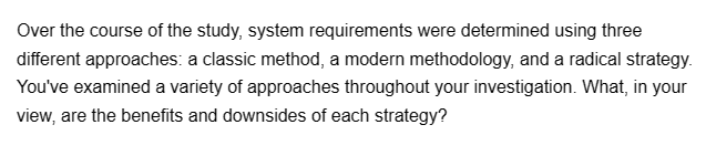 Over the course of the study, system requirements were determined using three
different approaches: a classic method, a modern methodology, and a radical strategy.
You've examined a variety of approaches throughout your investigation. What, in your
view, are the benefits and downsides of each strategy?