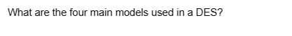 What are the four main models used in a DES?