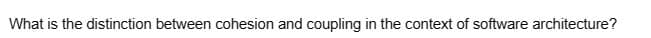 What is the distinction between cohesion and coupling in the context of software architecture?