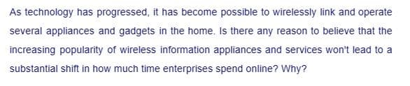 As technology has progressed, it has become possible to wirelessly link and operate
several appliances and gadgets in the home. Is there any reason to believe that the
increasing popularity of wireless information appliances and services won't lead to a
substantial shift in how much time enterprises spend online? Why?