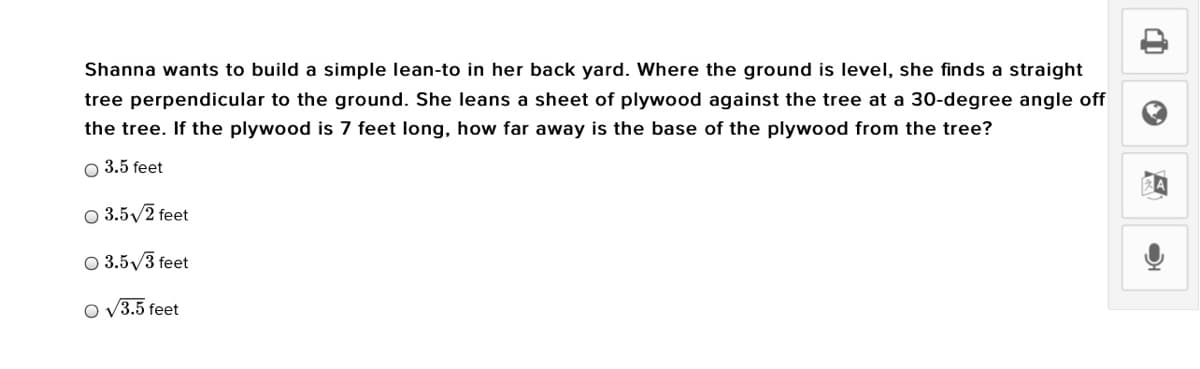 Shanna wants to build a simple lean-to in her back yard. Where the ground is level, she finds a straight
tree perpendicular to the ground. She leans a sheet of plywood against the tree at a 30-degree angle off
the tree. If the plywood is 7 feet long, how far away is the base of the plywood from the tree?
O 3.5 feet
O 3.5/2 feet
O 3.5/3 feet
O v3.5 feet
