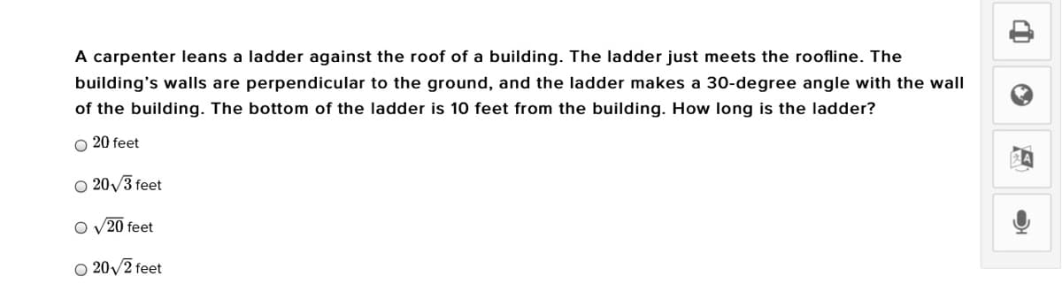 A carpenter leans a ladder against the roof of a building. The ladder just meets the roofline. The
building's walls are perpendicular to the ground, and the ladder makes a 30-degree angle with the wall
of the building. The bottom of the ladder is 10 feet from the building. How long is the ladder?
O 20 feet
O 20/3 feet
O v20 feet
O 20/2 feet
