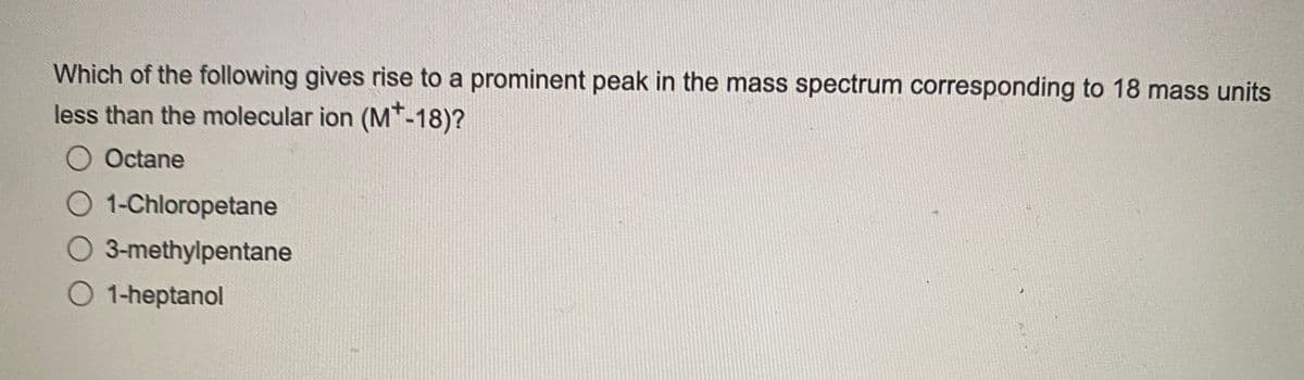 Which of the following gives rise to a prominent peak in the mass spectrum corresponding to 18 mass units
less than the molecular ion (M+-18)?
O Octane
O 1-Chloropetane
O 3-methylpentane
O 1-heptanol