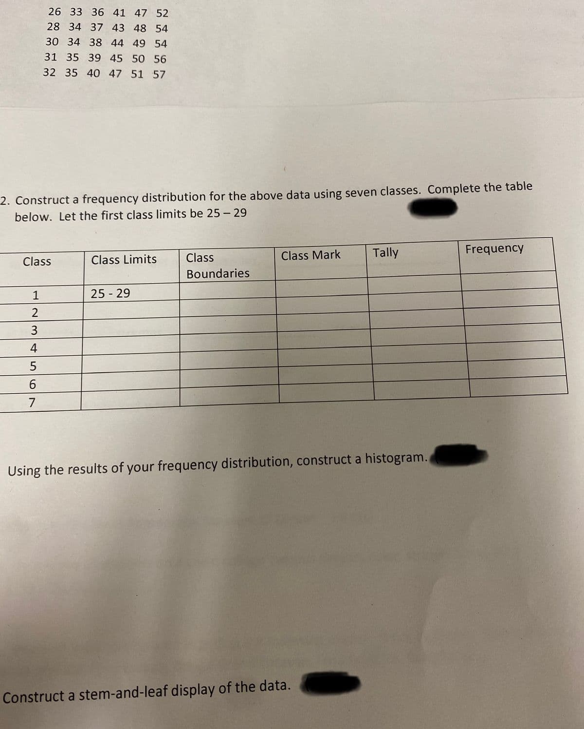 2. Construct a frequency distribution for the above data using seven classes. Complete the table
below. Let the first class limits be 25-29
Class
1
12
2
26 33 36 41 47 52
28 34 37 43 48 54
30 34 38 44 49 54
31 35 39 45 50 56
32 35 40 47 51 57
3
4
5
6
7
Class Limits
25 - 29
Class
Boundaries
Class Mark
Tally
Using the results of your frequency distribution, construct a histogram.
Construct a stem-and-leaf display of the data.
Frequency