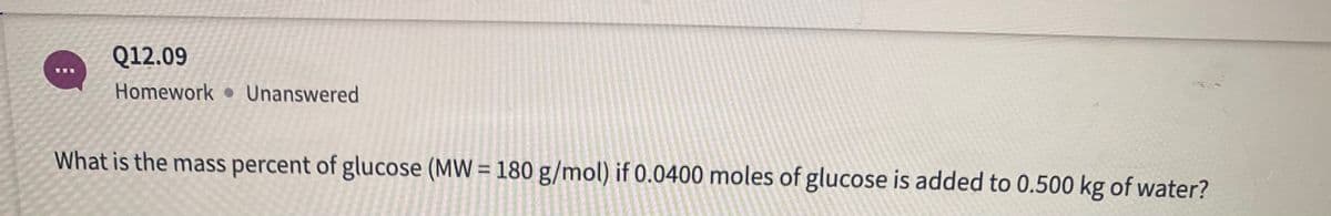 Q12.09
Homework Unanswered
What is the mass percent of glucose (MW = 180 g/mol) if 0.0400 moles of glucose is added to 0.500 kg of water?
