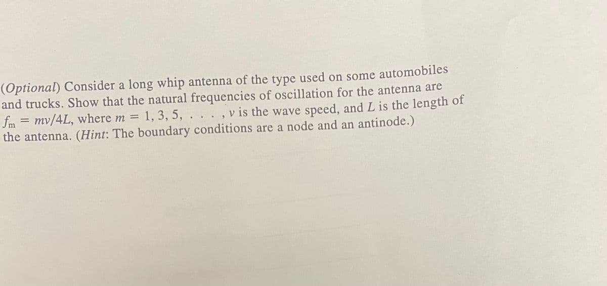 (Optional) Consider a long whip antenna of the type used on some automobiles
and trucks. Show that the natural frequencies of oscillation for the antenna are
fm = mv/4L, where m = 1, 3, 5,
the antenna. (Hint: The boundary conditions are a node and an antinode.)
v is the wave speed, and L is the length of
%3D
.
