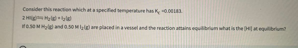 Consider this reaction which at a specified temperature has K. =0.00183.
2 HI(g) H2(g) + 2{g)
If 0.50 M H2(g) and 0.50 M l2 (g) are placed in a vessel and the reaction attains equilibrium what is the [HI] at equilibrium?
