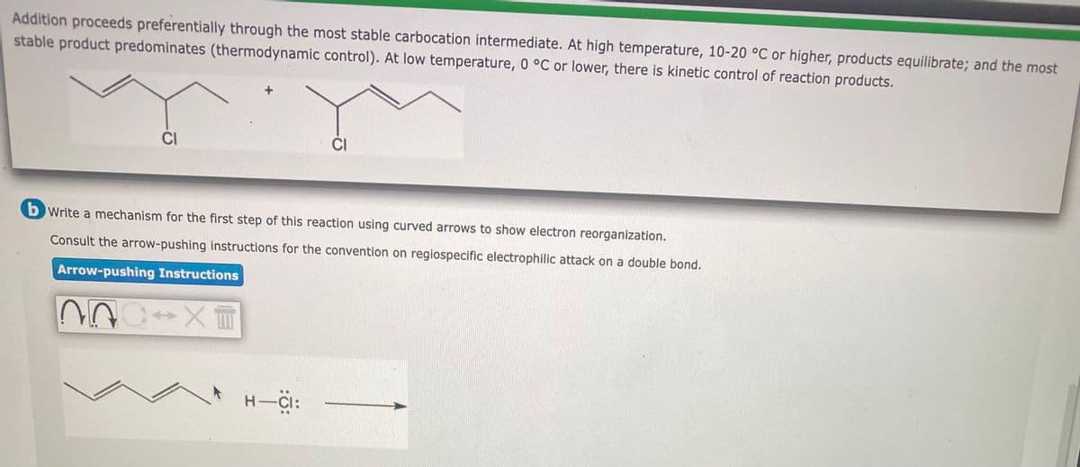 Addition proceeds preferentially through the most stable carbocation intermediate. At high temperature, 10-20 °C or higher, products equilibrate; and the most
stable product predominates (thermodynamic control). At low temperature, 0 °C or lower, there is kinetic control of reaction products.
CI
CI
b Write a mechanism for the first step of this reaction using curved arrows to show electron reorganization.
Consult the arrow-pushing instructions for the convention on regiospecific electrophilic attack on a double bond.
Arrow-pushing Instructions
n
→XT
H-CI: