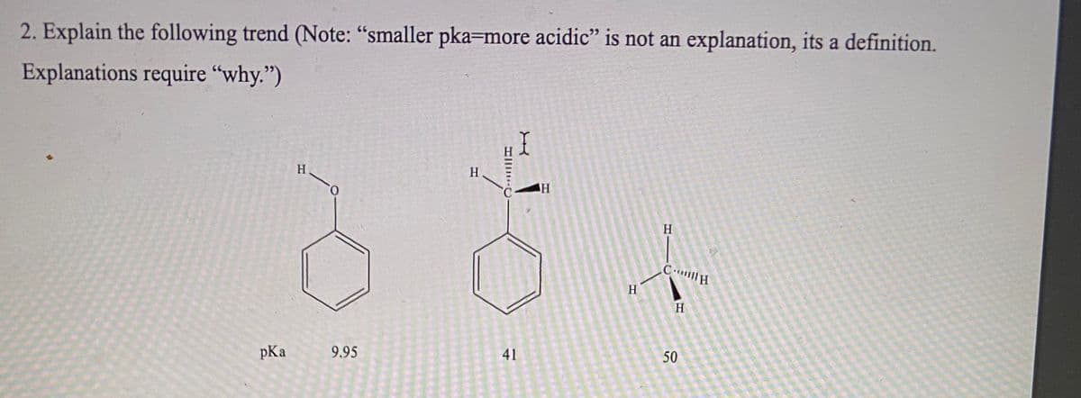 ## Understanding the Trend in pKa Values

### Problem Statement:
2. Explain the following trend (Note: “smaller pKa=more acidic” is not an explanation, it's a definition. Explanations require "why.")

### Graph/Diagram Description:
The provided image contains three different chemical structures along with their corresponding pKa values. The structures are described from left to right as follows:

1. **Phenol (C₆H₅OH)**
   - Structure: A benzene ring (hexagon with alternating double bonds) with an OH group attached.
   - pKa: 9.95

2. **Cyclohexane with a CH group (CH₃C₆H₁₁)**
   - Structure: A cyclohexane ring (hexagon with single bonds) where there is a carbon with a hydrogen atom bonded off of a secondary carbon.
   - pKa: 41

3. **Methane (CH₄)**
   - Structure: A single carbon atom bonded to four hydrogen atoms in a tetrahedral geometry.
   - pKa: 50

### Explanation of the Trend:
The trend in this series of pKa values shows that as the pKa increases, the compound becomes less acidic. Here’s why:

- **Phenol (pKa 9.95):** Phenol is more acidic because the phenoxide ion (the conjugate base after deprotonation) is stabilized by resonance. The negative charge on the oxygen is delocalized over the aromatic ring, lowering the energy of the phenoxide ion and thus making the deprotonation more favorable.

- **Cyclohexane with a CH group (pKa 41):** This compound is significantly less acidic than phenol. The absence of resonance stabilization in the conjugate base means the anion is less stable compared to phenol's conjugate base. Furthermore, cyclohexane is a saturated hydrocarbon, and hydrocarbons are generally very poor acids.

- **Methane (pKa 50):** Methane is the least acidic among the three. When methane loses a proton, it forms a carbanion (CH₃⁻), which is extremely high in energy due to the lack of any stabilization (no resonance, inductive effects, or electronegative atoms to stabilize the negative charge). Therefore, deprotonation is highly unfavorable, resulting in a very high pKa