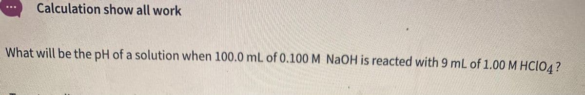 Calculation show all work
What will be the pH of a solution when 100.0 mL of 0.100 M NaOH is reacted with 9 mL of 1.00M HCIO4?
