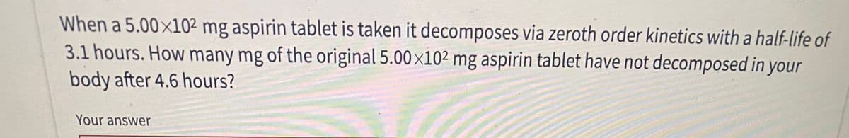 When a 5.00×10² mg aspirin tablet is taken it decomposes via zeroth order kinetics with a half-life of
3.1 hours. How many mg of the original 5.00x102 mg aspirin tablet have not decomposed in your
body after 4.6 hours?
Your answer
