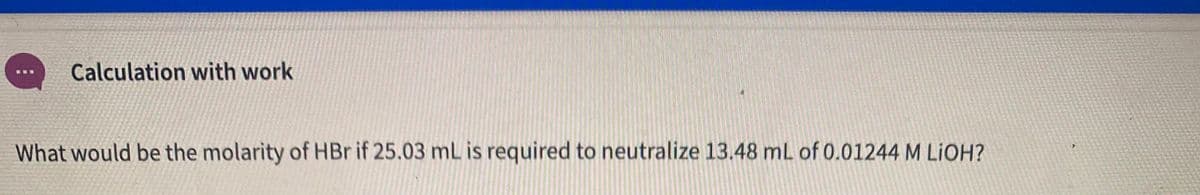 Calculation with work
What would be the molarity of HBr if 25.03 ml is required to neutralize 13.48 mL of 0.01244 M LIOH?
