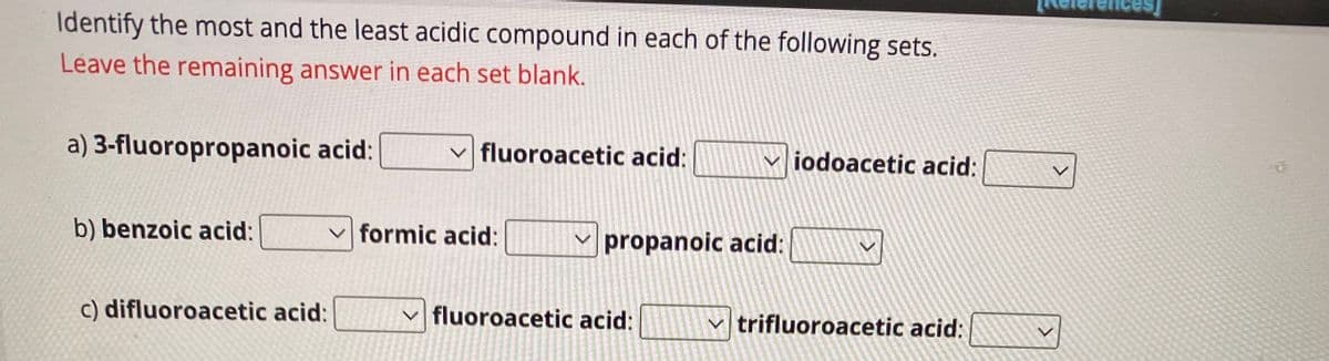 Identify the most and the least acidic compound in each of the following sets.
Leave the remaining answer in each set blank.
a) 3-fluoropropanoic acid:
b) benzoic acid:
c) difluoroacetic acid:
fluoroacetic acid:
formic acid:
fluoroacetic acid:
15 min ada
RE
THE HEAD AND DA
TOTES
M
propanoic acid:
✓iodoacetic acid:
20
✓trifluoroacetic acid: