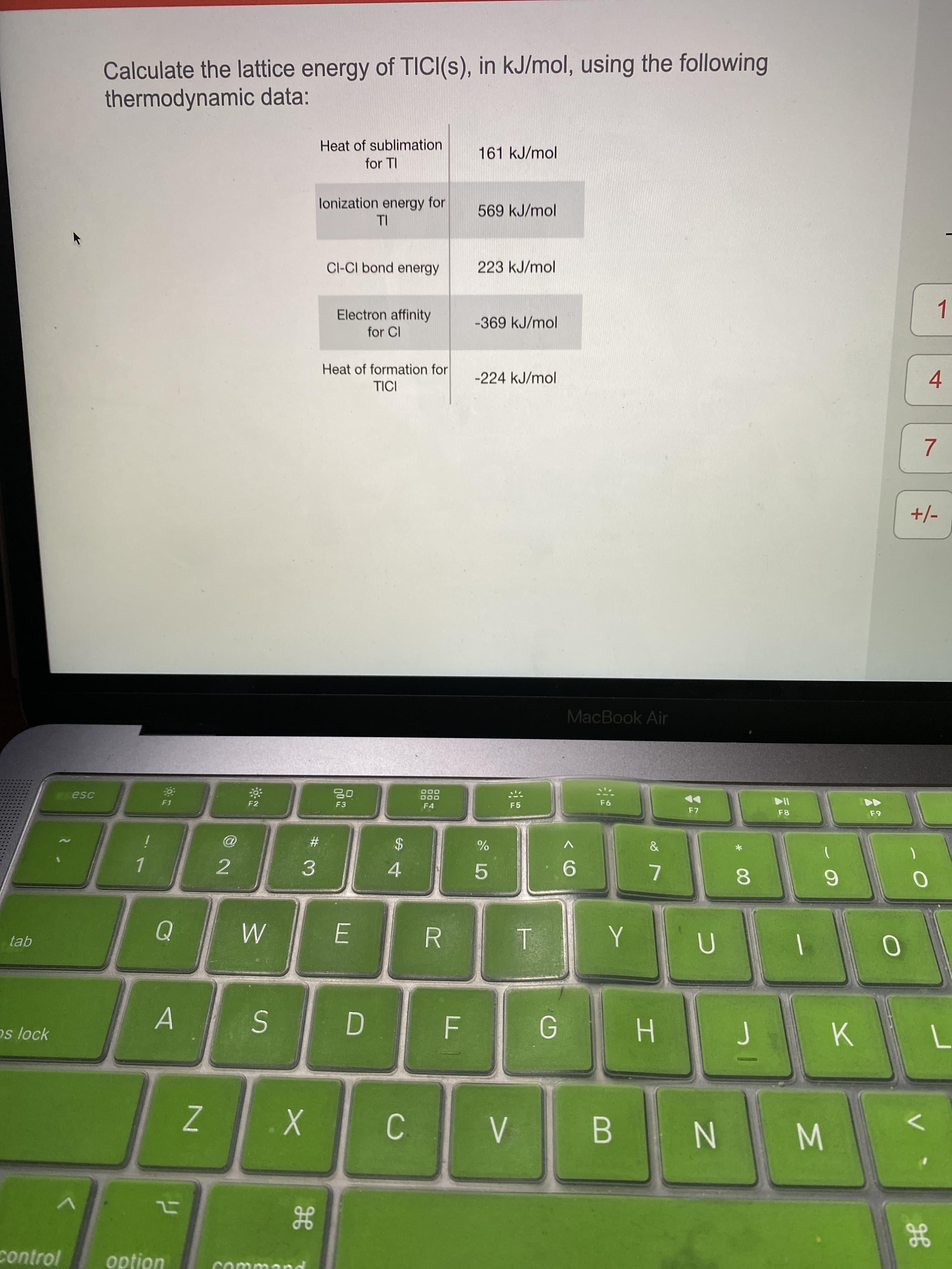 Calculate the lattice energy of TICI(s), in kJ/mol, using the following
thermodynamic data:
Heat of sublimation
161 kJ/mol
for TI
lonization energy for
TI
569 kJ/mol
Cl-CI bond energy
223 kJ/mol
Electron affinity
-369 kJ/mol
for CI
Heat of formation for
-224 kJ/mol
TICI
