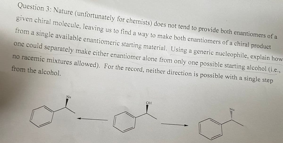 ### Question 3: 
Nature (unfortunately for chemists) does not tend to provide both enantiomers of a given chiral molecule, leaving us to find a way to make both enantiomers of a chiral product from a single available enantiomeric starting material. Using a generic nucleophile, explain how one could separately make either enantiomer alone from only one possible starting alcohol (i.e., no racemic mixtures allowed). For the record, neither direction is possible with a single step from the alcohol.

### Diagram Explanation:

The diagram illustrates the process involving a chiral molecule starting from an alcohol. The following steps are depicted:
1. The starting material, which is a benzene ring with an attached chiral center bearing an OH group.
2. This chiral center undergoes a reaction where the hydroxyl group (-OH) is replaced by a nucleophile (Nu).
3. The reaction proceeds to form two separate products, each having the nucleophile (Nu) attached at the chiral center, but in different orientations.

This visualization helps in understanding how to perform separate reactions to achieve each enantiomer from a single chiral starting alcohol, without resulting in a racemic mixture.