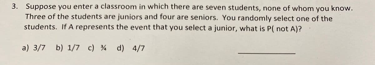 3. Suppose you enter a classroom in which there are seven students, none of whom you know.
Three of the students are juniors and four are seniors. You randomly select one of the
students. If A represents the event that you select a junior, what is P( not A)?
a) 3/7 b) 1/7 c) 34 d) 4/7