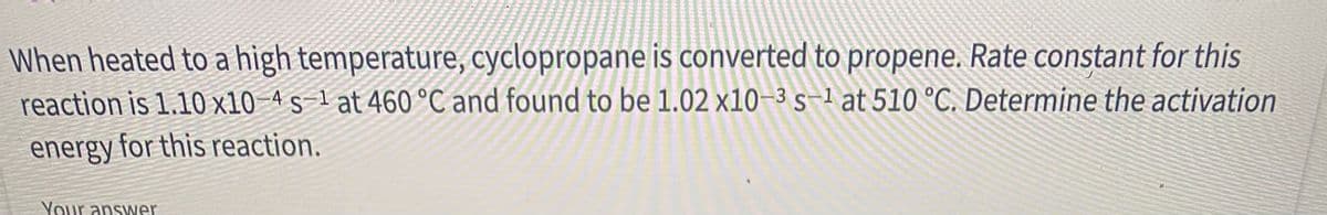 When heated to a high temperature, cyclopropane is converted to propene. Rate constant for this
reaction is 1.10 x10 4 s-1 at 460 °C and found to be 1.02 x10–3s-1 at 510 °C. Determine the activation
energy for this reaction.
Your answer
