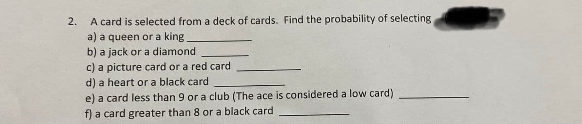 **Probability Exercise: Deck of Cards**

A card is selected from a deck of cards. Find the probability of selecting:

a) A queen or a king __________

b) A jack or a diamond __________

c) A picture card or a red card __________

d) A heart or a black card __________

e) A card less than 9 or a club (The ace is considered a low card) __________

f) A card greater than 8 or a black card __________

*Note: A standard deck of cards has 52 cards, which includes 4 suits: hearts, diamonds, clubs, and spades. Each suit contains 13 cards.*