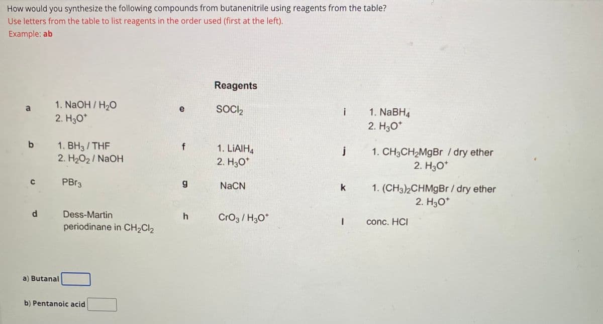 How would you synthesize the following compounds from butanenitrile using reagents from the table?
Use letters from the table to list reagents in the order used (first at the left).
Example: ab
a
b
с
d
1. NaOH/H₂O
2. H3O*
1. BH3/THF
2. H₂O2/NaOH
a) Butanal
PBr3
Dess-Martin
periodinane in CH₂Cl₂
b) Pentanoic acid
e
f
g
h
Reagents
SOCI₂
1. LiAlH4
2. H3O*
NaCN
CrO3/H3O*
i
j
k
1
1. NaBH4
2. H3O*
1. CH3CH₂MgBr / dry ether
2. H3O+
1. (CH3)2CHMgBr / dry ether
2. H3O*
conc. HCI