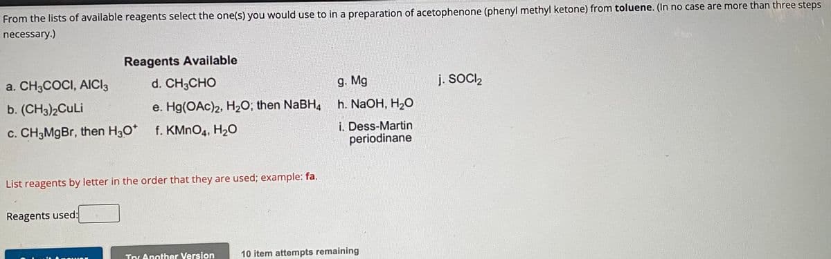 From the lists of available reagents select the one(s) you would use to in a preparation of acetophenone (phenyl methyl ketone) from toluene. (In no case are more than three steps
necessary.)
Reagents Available
d. CH3CHO
e. Hg(OAc)2, H₂O; then NaBH4
a. CH3COCI, AICI 3
b. (CH3)2CuLi
c. CH3MgBr, then H3O* f. KMnO4, H₂O
List reagents by letter in the order that they are used; example: fa.
Reagents used:
Try Another Version
g. Mg
h. NaOH, H₂O
i. Dess-Martin
periodinane
10 item attempts remaining
j. SOCI₂