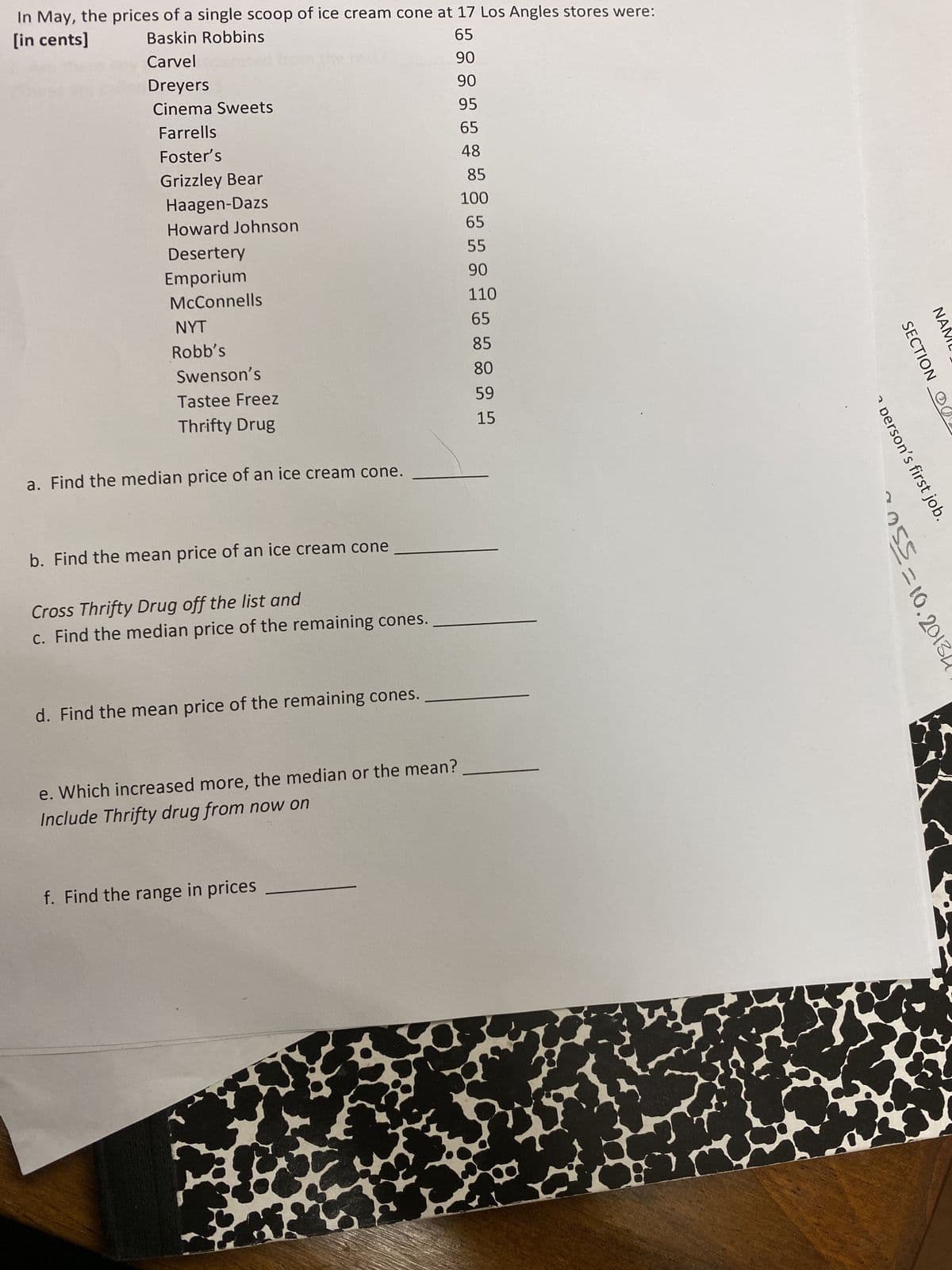 In May, the prices of a single scoop of ice cream cone at 17 Los Angles stores were:
[in cents]
Baskin Robbins
65
Carvel
90
90
95
65
48
Dreyers
Cinema Sweets
Farrells
Foster's
Grizzley Bear
Haagen-Dazs
Howard Johnson
Desertery
Emporium
McConnells
NYT
Robb's
Swenson's
Tastee Freez
Thrifty Drug
a. Find the median price of an ice cream cone.
b. Find the mean price of an ice cream cone
Cross Thrifty Drug off the list and
c. Find the median price of the remaining cones.
d. Find the mean price of the remaining cones.
e. Which increased more, the median or the mean?
Include Thrifty drug from now on
f. Find the range in prices
*
85
100
65
55
90
110
65
85
80
59
15
C
SECTION O
on's first job.
055=10.2013
ΝΑΙ