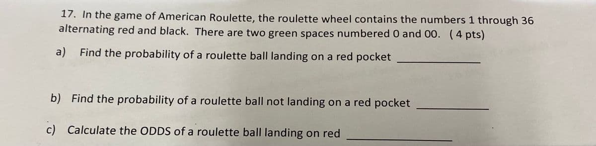 17. In the game of American Roulette, the roulette wheel contains the numbers 1 through 36
alternating red and black. There are two green spaces numbered 0 and 00. (4 pts)
a) Find the probability of a roulette ball landing on a red pocket
b) Find the probability of a roulette ball not landing on a red pocket
c) Calculate the ODDS of a roulette ball landing on red