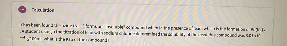 Calculation
It has been found the azide (N3-) forms an "insoluble" compound when in the presence of lead, which is the formation of Pb(N3)2
.A student using a the titration of lead with sodium chloride deteremined the solubility of the insoluble compound was 3.01 x10
-4g/100mL what is the Ksp of the compound?
