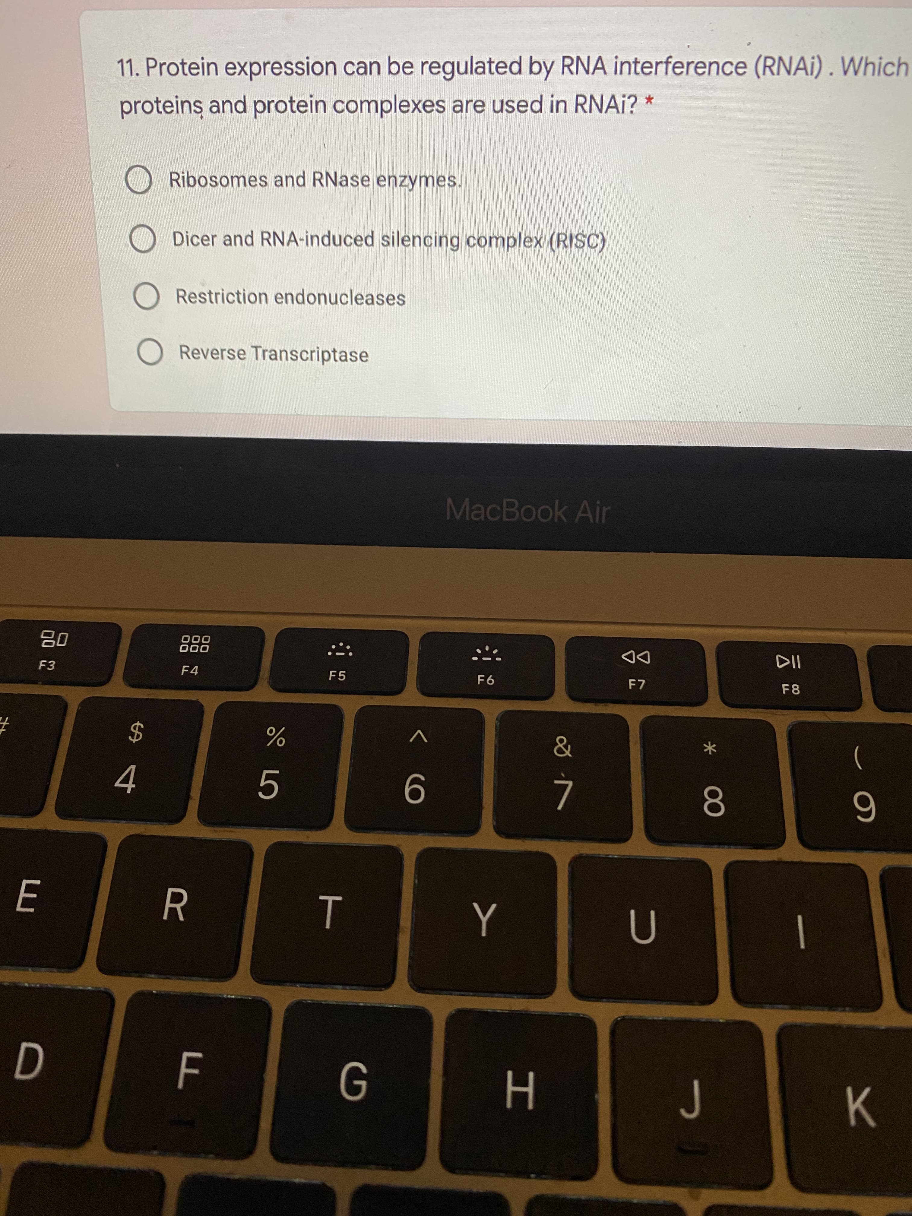 * 00
T
品
11. Protein expression can be regulated by RNA interference (RNAI) . Which
proteins and protein complexes are used in RNAI? *
Ribosomes and RNase enzymes.
O Dicer and RNA-induced silencing complex (RISC)
O Restriction endonucleases
O Reverse Transcriptase
MacBook Air
000
000
DD
F7
F3
F4
F5
F6
F8
24
)
J
H
