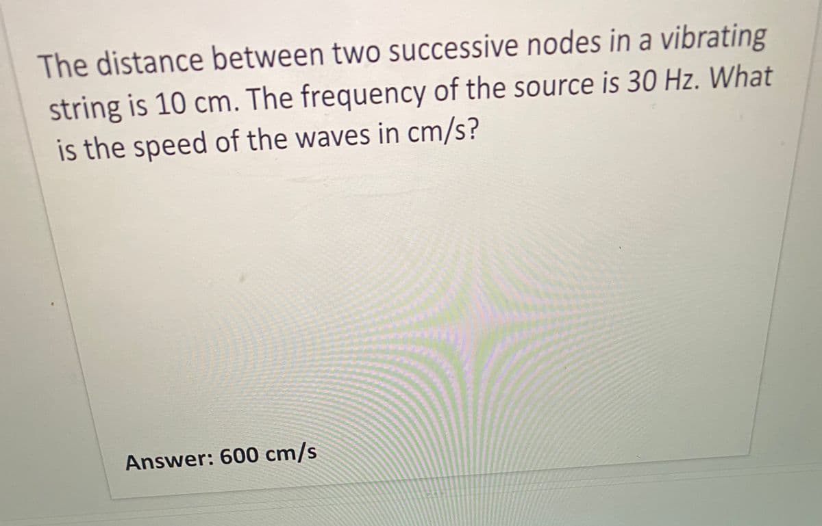 The distance between two successive nodes in a vibrating
string is 10 cm. The frequency of the source is 30 Hz. What
is the speed of the waves in cm/s?
Answer: 600 cm/s
