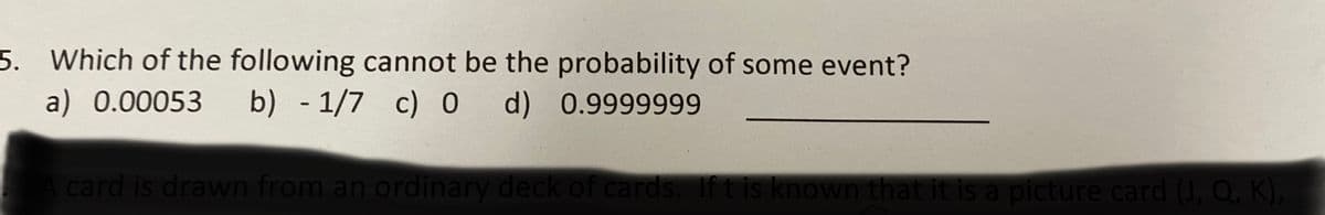 5. Which of the following cannot be the probability of some event?
a) 0.00053 b) - 1/7 c) 0 d) 0.9999999
A card is drawn from an ordinary deck of cards. If t is known that it is a picture card (J, Q, K),