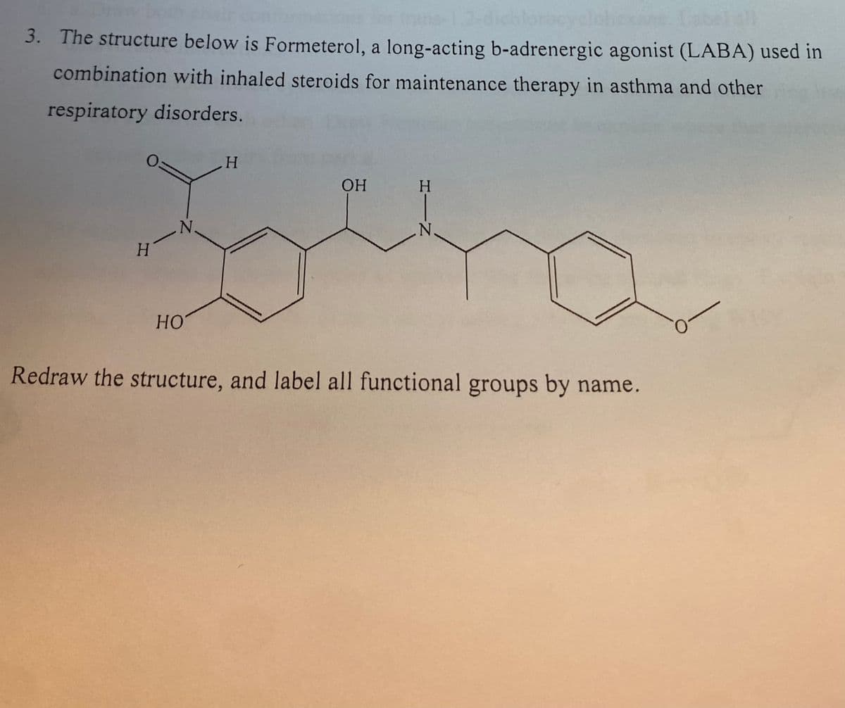 ## Understanding the Chemical Structure of Formeterol

### Introduction
Formeterol is a long-acting beta₂-adrenergic agonist (LABA) used primarily in combination with inhaled steroids for maintenance therapy in asthma and other respiratory disorders. Understanding its chemical structure is crucial for comprehending its function and efficacy in medical treatments.

### Structural Details
Below is the chemical structure for Formeterol, which features various functional groups that contribute to its pharmacological activity.

### Functional Groups
**Key Functional Groups in Formeterol's Structure:**
- **Hydroxyl Group** (-OH)
- **Amine Group** (-NH₂)
- **Methoxy Group** (-OCH₃)
- **Carbonyl Group** (C=O) 

### Chemical Diagram
The diagram below represents Formeterol’s chemical structure, which includes numerous functional groups:

```image representation of chemical structure```

**Explanation of the Diagram:**

1. **Benzene Ring**: Formeterol contains benzene rings, which are hexagonal shapes representing a ring of carbon atoms with alternating double bonds.

2. **Hydroxyl Group (-OH)**: Located on both benzene rings and the side chain, these groups are highlighted by an oxygen atom bonded to a hydrogen atom, often linked to a carbon atom.

3. **Amine Group (-NH₂)**: Depicted as nitrogen bonded to two hydrogen atoms, typically connected to the carbon chain.

4. **Methoxy Group (-OCH₃)**: Represented by an oxygen atom bonded to a carbon, which in turn is bonded to three hydrogen atoms (for methoxy).

5. **Carbonyl Group (C=O)**: Shown as a carbon atom double-bonded to an oxygen atom, found in the chain of the molecule.

### Practice Exercise
**Redraw the structure, and label all functional groups by name.**

Encouraging students to redraw the structure aids in better understanding and retention of complex chemical structures. Additionally, identifying and labeling each functional group helps in understanding the molecular interactions and potential binding sites relevant for its therapeutic function.

By studying and labeling chemical structures, students can gain a deeper understanding of biochemical processes and pharmaceutical applications.

### Conclusion
Analyzing the structure of Formeterol reveals its complexity and the significant role of functional groups in its activity. This knowledge is essential for those studying pharmacology, medicinal chemistry, and related fields.