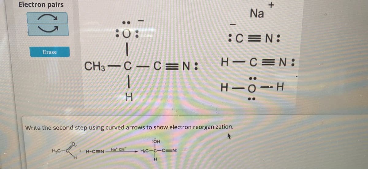 Electron pairs
â
Erase
H₂C-C
10:
H
:0:
1
H-C=N
I
CH3 C C N:
C1H
Write the second step using curved arrows to show electron reorganization.
Na* CN
OH
H₂C-C-C=N:
H
Na
+
:C N:
H-C=N:
H111H