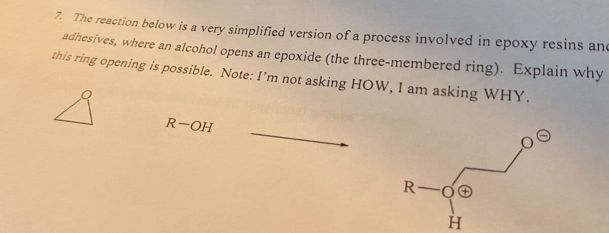 7. The reaction below is a very simplified version of a process involved in epoxy resins and
adhesives, where an alcohol opens an epoxide (the three-membered ring). Explain why
this ring opening is possible. Note: I'm not asking HOW, I am asking WHY.
R-OH
COO
R-00
H