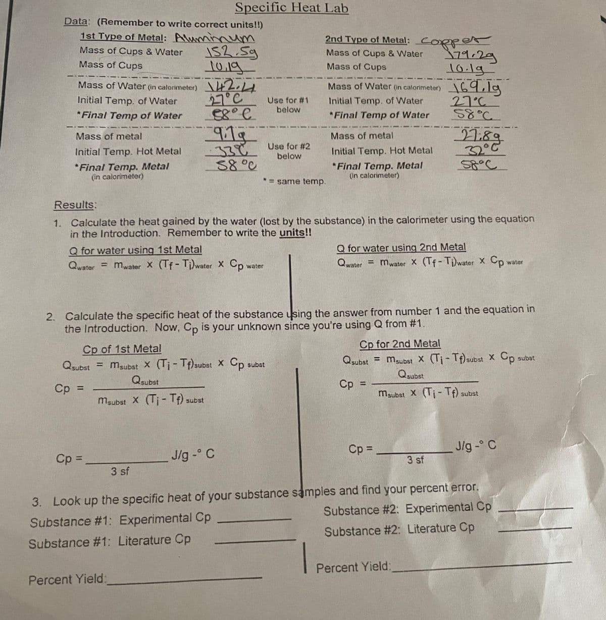 Specific Heat Lab
Data: (Remember to write correct units!!)
1st Type of Metal: Aluminnum
2nd Type of Metal: CORper
152.5g
10.19
Mass of Water (in calorimeter) 2.14
27°C
Mass of Cups & Water
79.29
10.1g
Mass of Cups & Water
Mass of Cups
Mass of Cups
I69,1g
27°C
ऽ४°८.
Mass of Water (in calorimeter)
Initial Temp. of Water
Use for #1
Initial Temp. of Water
below
*Final Temp of Water
*Final Temp of Water
919
27:89
32°C
Mass of metal
Mass of metal
33¢ Use for #2
below
Initial Temp. Hot Metal
Initial Temp. Hot Metal
88°0
*Final Temp. Metal
(in calorimeter)
*Final Temp. Metal
(in calorimeter)
* = same temp.
Results:
1. Calculate the heat gained by the water (lost by the substance) in the calorimeter using the equation
in the Introduction. Remember to write the units!!
Q for water using 1st Metal
Q for water using 2nd Metal
Qwater = mwater x (Tf-Ti)water Xx Cp
water
Qwater = mwater X (Tf- Ti)water X Cp
water
2. Calculate the specific heat of the substance using the answer from number 1 and the equation in
the Introduction. Now, Cp is your unknown since you're using Q from #1.
Cp for 2nd Metal
Cp of 1st Metal
Qsubst = msubst X (Ti-Tf) subst X Cp subst
Qsubst
%3D
Qsubst = msubst X (Tj- Tf)subat X Cp
Qsubst
%3D
subst
1sqns
Cp
%3D
maubat X (Ti- If) subst
maubst X (Ti- If) subst
Cp =
J/g - C
Cp =
Jlg - C
3 sf
3 sf
3. Look up the specific heat of your substance samples and find your percent error.
Substance # 2: Experimental Cp
Substance #1: Experimental Cp
Substance #2: Literature Cp
Substance #1: Literature Cp
|
Percent Yield:
Percent Yield:
