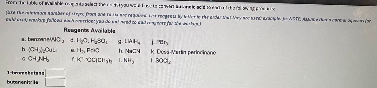 From the table of available reagents select the one(s) you would use to convert butanoic acid to each of the following products:
(Use the minimum number of steps; from one to six are required. List reagents by letter in the order that they are used; example: fa. NOTE: Assume that a normal aqueous (or
mild acid) workup follows each reaction; you do not need to add reagents for the workup.)
Reagents Available
a. benzene/AlCl3 d. H₂O, H₂SO4
b. (CH3)2CuLi
e. H₂, Pd/C
c. CH3NH₂
f. K* -OC(CH3)3
1-bromobutane
butanenitrile
g. LiAlH4
h. NaCN
i. NH3
j. PBr3
k. Dess-Martin periodinane
I. SOCI₂