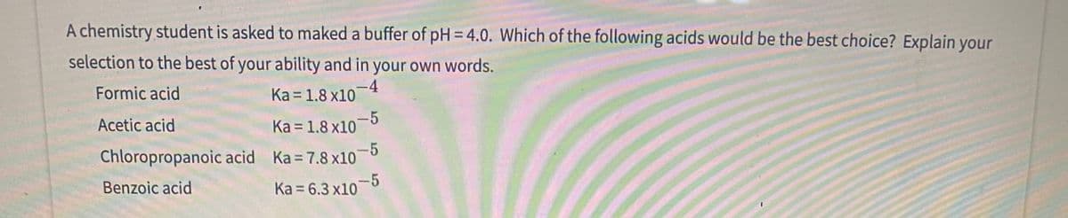 A chemistry student is asked to maked a buffer of pH = 4.0. Which of the following acids would be the best choice? Explain your
selection to the best of your ability and in your own words.
Formic acid
-4
Ka = 1.8 x10
Acetic acid
Ka = 1.8 x10-5
-5
Chloropropanoic acid Ka 7.8 x10
Benzoic acid
Ka = 6.3 x10-5
