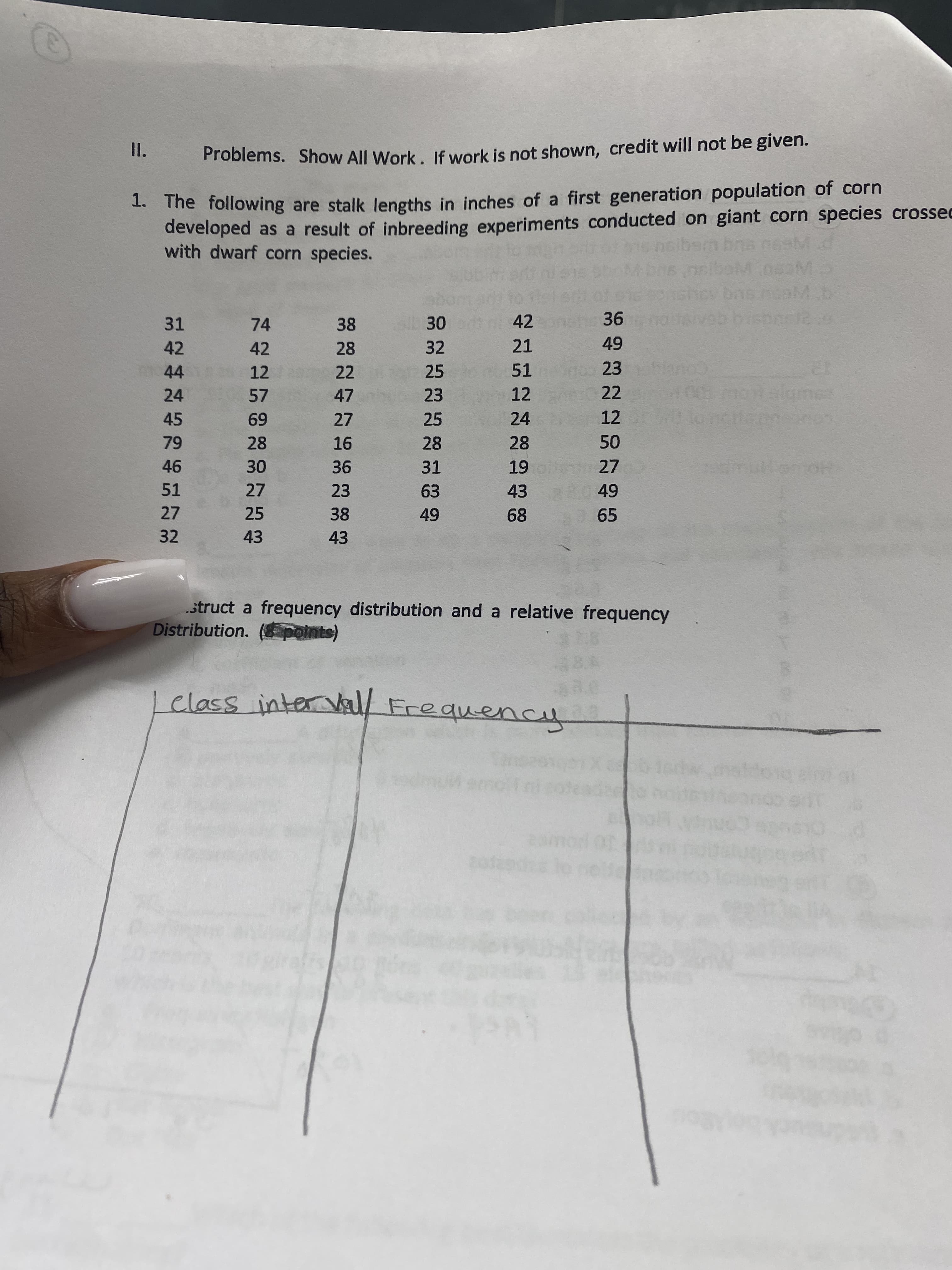 Problems. Show All Work, If work is not shown, credit will not be given.
1. The following are stalk lengths in inches of a first generation population of corn
developed as a result of inbreeding experiments conducted on giant corn species crossed
with dwarf corn species.
31
74
38
42
36
42
42
28
32
21
44
12
22
25
51
23
24
57
47
23
12
22
45
25
24
12
69
28
27
16
28
28
46
36
31
27
51
27
23
63
43
27
32
25
68
65
43
43
struct a frequency distribution and a relative frequency
Distribution. ( points)
