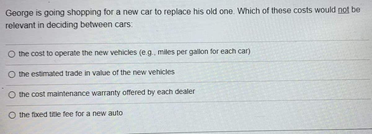 George is going shopping for a new car to replace his old one. Which of these costs would not be
relevant in deciding between cars:
O the cost to operate the new vehicles (e.g., miles per gallon for each car)
the estimated trade in value of the new vehicles
the cost maintenance warranty offered by each dealer
the fixed title fee for a new auto
