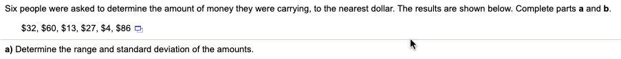 Six people were asked to determine the amount of money they were carrying, to the nearest dollar. The results are shown below. Complete parts a and b.
$32, $60, $13, $27, $4, $86 O
a) Determine the range and standard deviation of the amounts.
