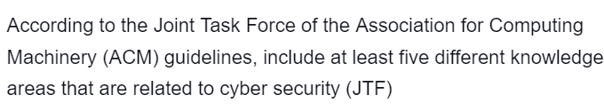 According to the Joint Task Force of the Association for Computing
Machinery (ACM) guidelines, include at least five different knowledge
areas that are related to cyber security (JTF)