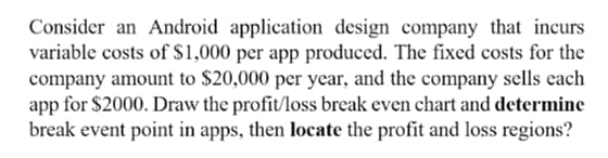 Consider an Android application design company that incurs
variable costs of $1,000 per app produced. The fixed costs for the
company amount to $20,000 per year, and the company sells each
app for $2000. Draw the profit/loss break even chart and determine
break event point in apps, then locate the profit and loss regions?