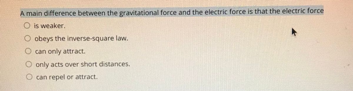 A main difference between the gravitational force and the electric force is that the electric force
O is weaker.
O obeys the inverse-square law.
O can only attract.
O only acts over short distances.
O can repel or attract.
