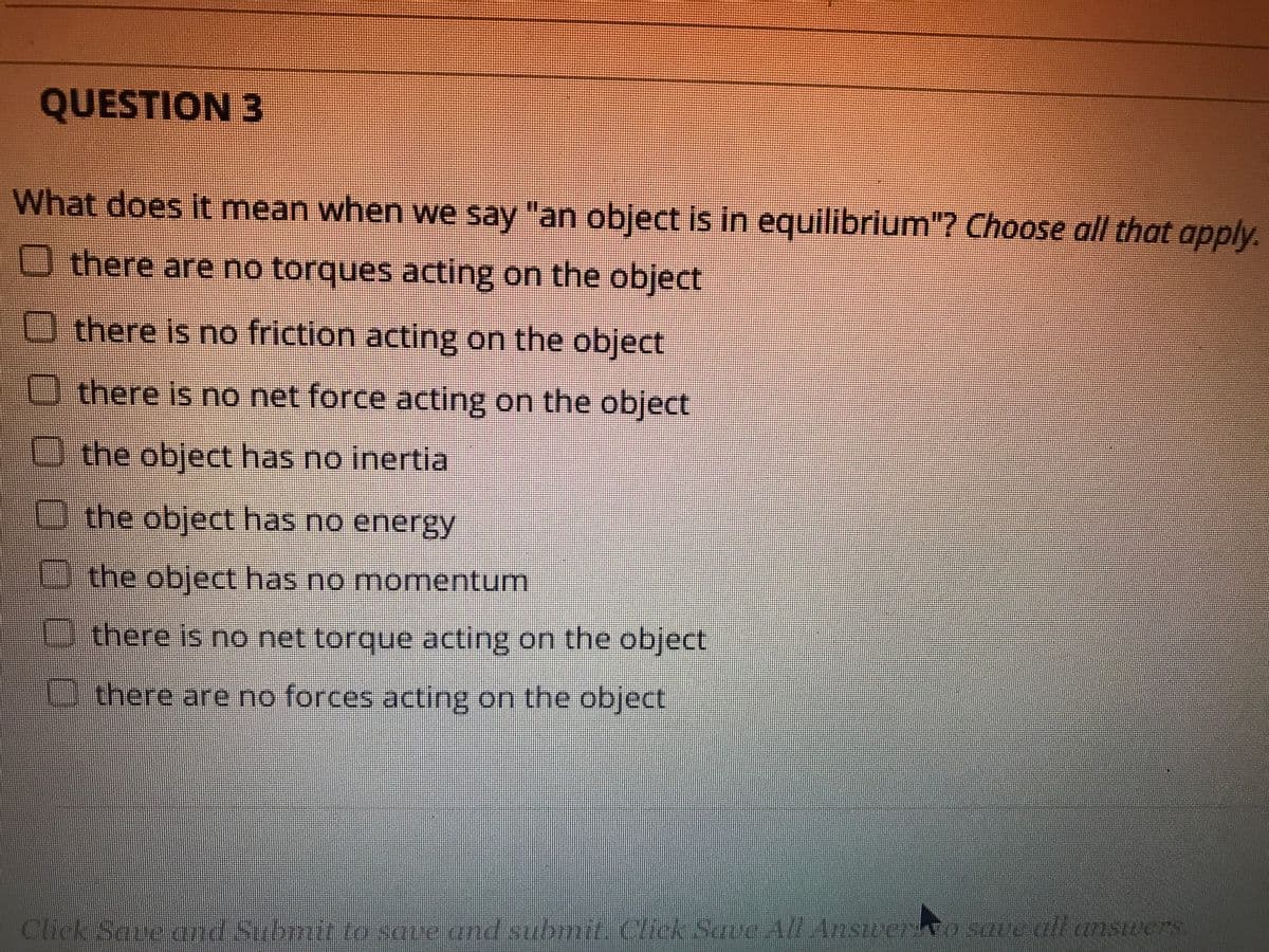 QUESTION 3
What does it mean when we say "an object is in equilibrium"? Choose all that apply.
O there are no torques acting on the object
O there is no friction acting on the object
there is no net force acting on the object
O the object has no inertia
the object has no energy
Dthe object has no momentum
Dthere is no net torque acting on the object
there are no forces acting on the object
Chck Sane and Submit to sare and submie Click Save All Anscewo sae all answers
ロ000O000
