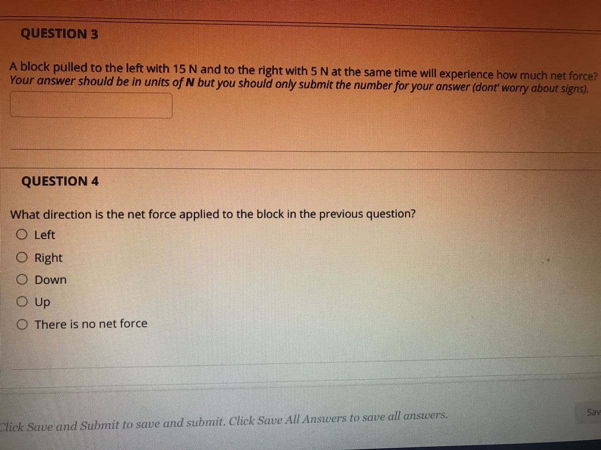 QUESTION 3
A block pulled to the left with 15 N and to the right with 5 N at the same time will experience how much net force?
Your answer should be in units of N but you should only submit the number for your answer (dont' worry about signs).
QUESTION 4
What direction is the net force applied to the block in the previous question?
O Left
O Right
O Down
OUp
OThere is no net force
Sav
Click Save and Submit too save and submit. Click Save All Ansuers to save all answers,
