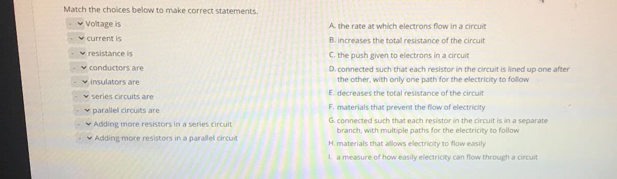 Match the choices below to make correct statements.
v Voltage is
A. the rate at which electrons flow in a circuit
current is
B. increases the total resistance of the circuit
v resistance is
C. the push given to electrons in a circuit
conductors are
D. connected such that each resistor in the circuit is lined up one after
the other, with only one path for the electricity to follow
v insulators are
E. decreases the total resistance of the circuit
v series circuits are
v parallel circuits are
F. materials that prevent the flow of electricity
G. connected such that each resistor in the circuit is in a separate
v Adding more resistors in a series circuit
branch, with multiple paths for the electricity to follow
Adding more resistors in a parallel circuit
H. materials that allows electricity to flow easily
1. a measure of how easily electricity can flow through a circuit
