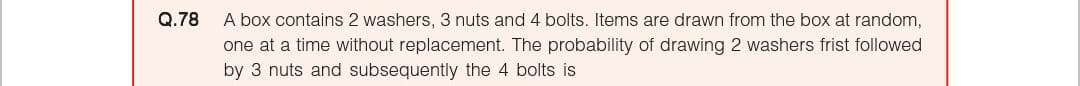 Q.78
A box contains 2 washers, 3 nuts and 4 bolts. Items are drawn from the box at random,
one at a time without replacement. The probability of drawing 2 washers frist followed
by 3 nuts and subsequently the 4 bolts is
