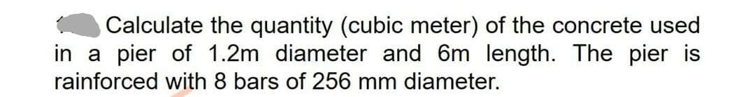 Calculate the quantity (cubic meter) of the concrete used
in a pier of 1.2m diameter and 6m length. The pier is
rainforced with 8 bars of 256 mm diameter.
