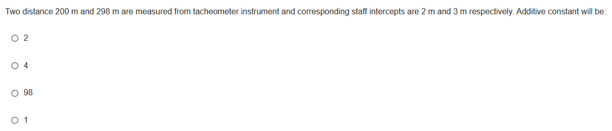 Two distance 200 m and 298 m are measured from tacheometer instrument and corresponding staff intercepts are 2 m and 3 m respectively. Additive constant will be:
O 2
O 4
O 98
O 1
